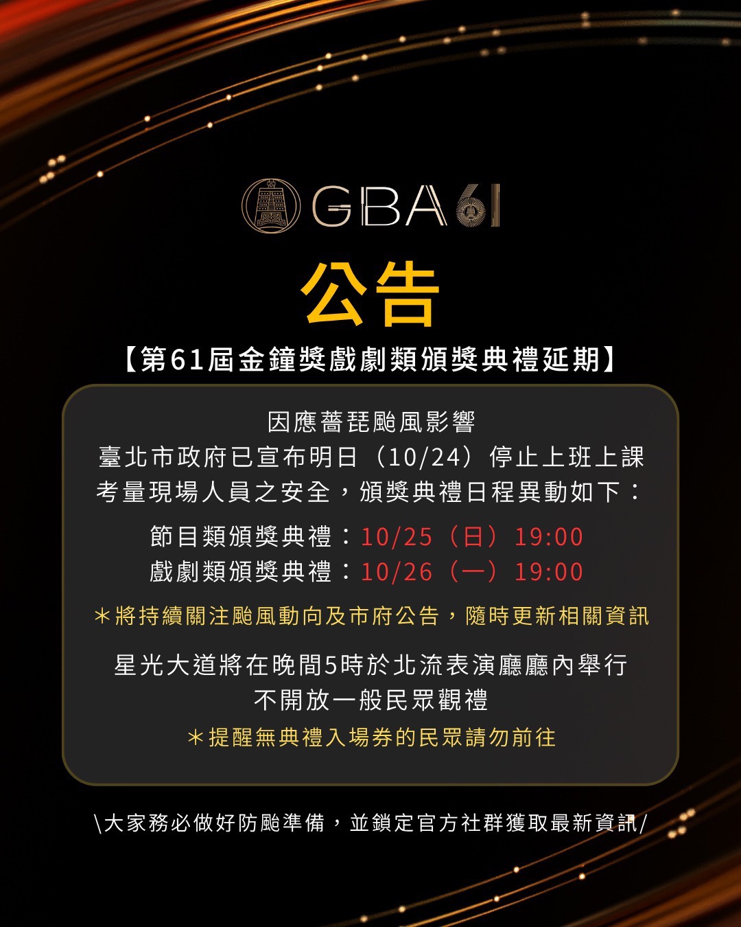 【第61屆金鐘獎節目頒獎典禮延期】因應薔琵颱風影響，臺北市政府已宣布明日（10/24）停止上班上課，考量現場人員之安全，頒獎典禮日程異動如下：節目類頒獎典禮：10/25(日)19:00，戲劇類頒獎典禮：10/26（ㄧ）19:00＊將持續關注颱風動向與市府公告，隨時更新相關訊息，星光大道活動將在晚間5時於北流表演廳廳內舉行，不開放一般民眾觀禮（提醒無典禮入場券的民眾請勿前往）